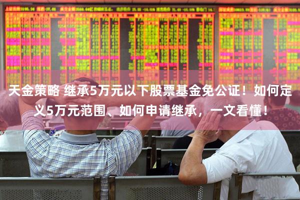 天金策略 继承5万元以下股票基金免公证！如何定义5万元范围、如何申请继承，一文看懂！