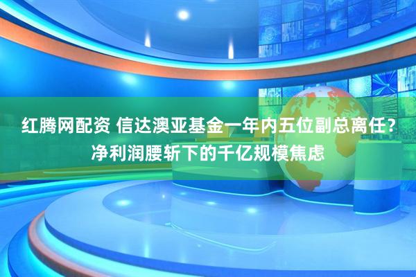 红腾网配资 信达澳亚基金一年内五位副总离任？净利润腰斩下的千亿规模焦虑