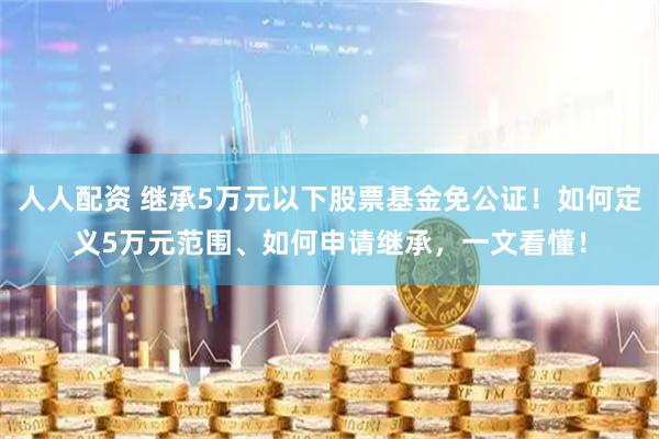 人人配资 继承5万元以下股票基金免公证！如何定义5万元范围、如何申请继承，一文看懂！