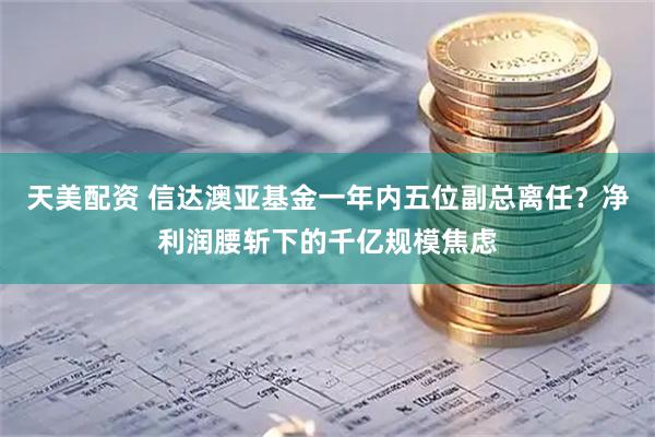 天美配资 信达澳亚基金一年内五位副总离任？净利润腰斩下的千亿规模焦虑