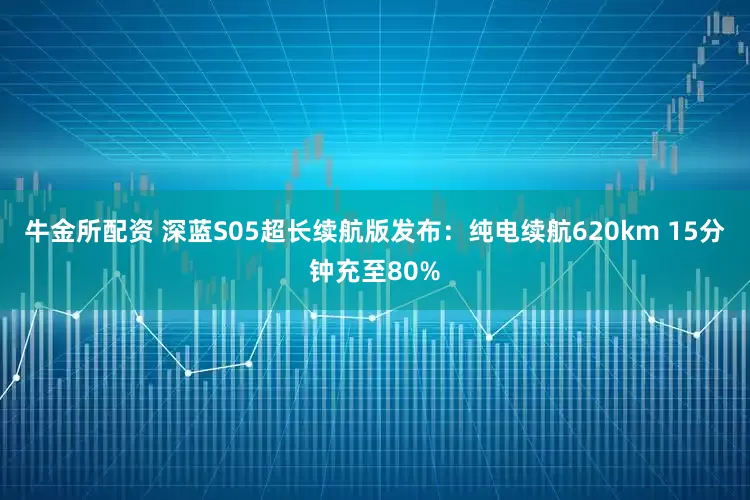 牛金所配资 深蓝S05超长续航版发布：纯电续航620km 15分钟充至80%