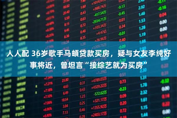 人人配 36岁歌手马頔贷款买房，疑与女友李纯好事将近，曾坦言“接综艺就为买房”