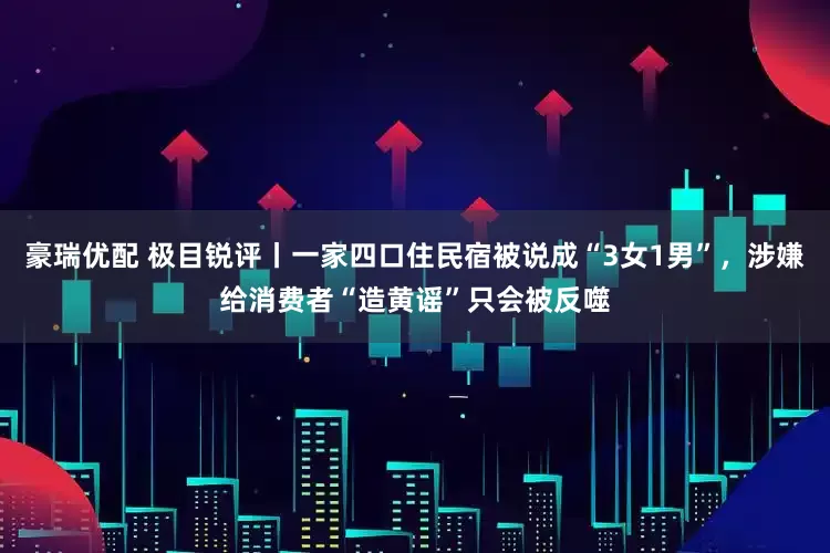 豪瑞优配 极目锐评丨一家四口住民宿被说成“3女1男”，涉嫌给消费者“造黄谣”只会被反噬