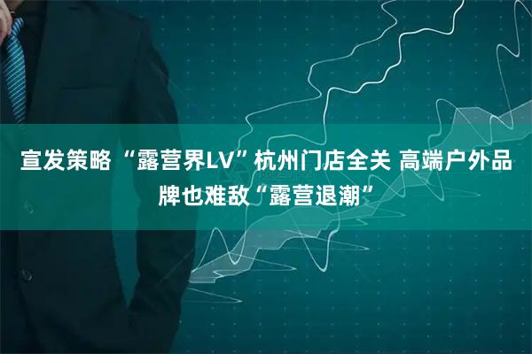 宣发策略 “露营界LV”杭州门店全关 高端户外品牌也难敌“露营退潮”