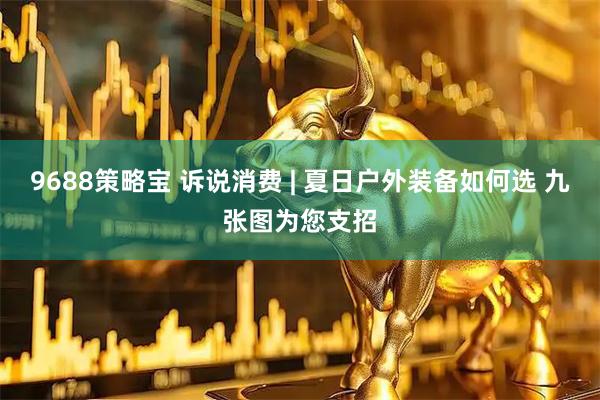 9688策略宝 诉说消费 | 夏日户外装备如何选 九张图为您支招