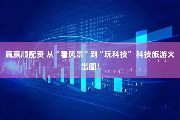 赢赢顺配资 从“看风景”到“玩科技” 科技旅游火出圈！
