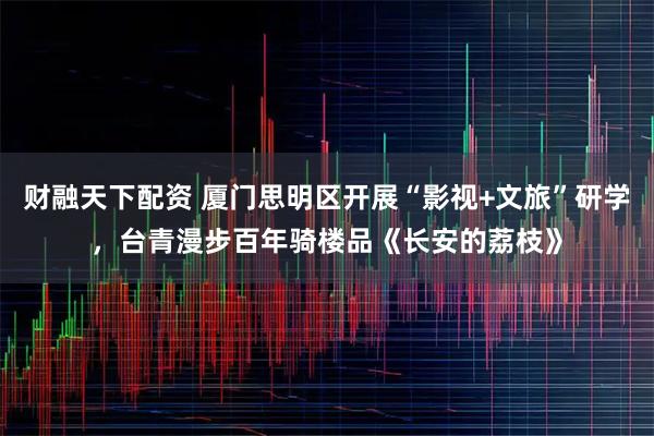 财融天下配资 厦门思明区开展“影视+文旅”研学，台青漫步百年骑楼品《长安的荔枝》