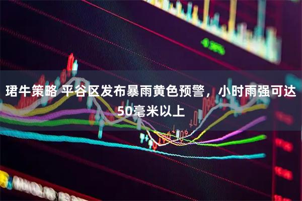 珺牛策略 平谷区发布暴雨黄色预警，小时雨强可达50毫米以上