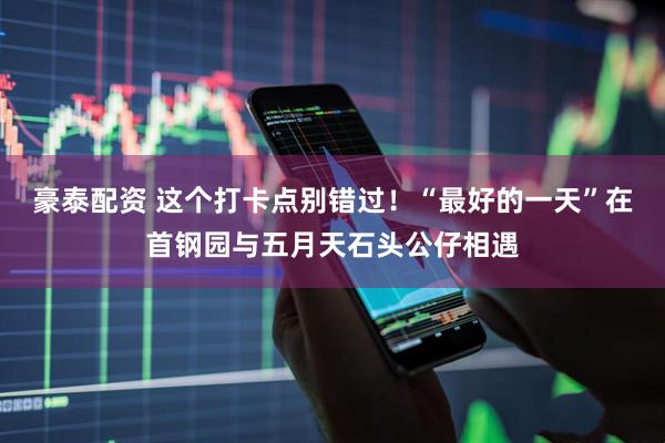 豪泰配资 这个打卡点别错过！“最好的一天”在首钢园与五月天石头公仔相遇