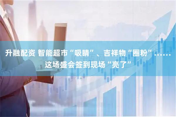 升融配资 智能超市“吸睛”、吉祥物“圈粉”……这场盛会签到现场“亮了”