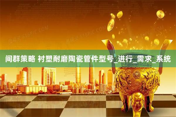 间群策略 衬塑耐磨陶瓷管件型号_进行_需求_系统