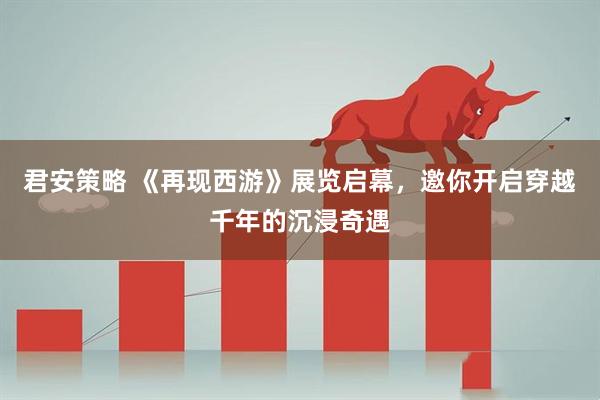 君安策略 《再现西游》展览启幕，邀你开启穿越千年的沉浸奇遇