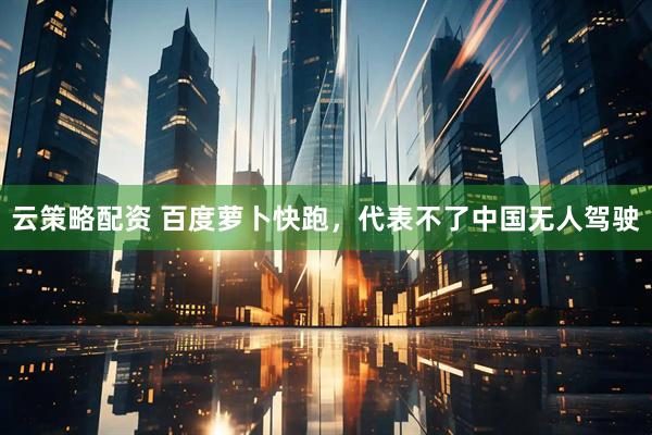 云策略配资 百度萝卜快跑，代表不了中国无人驾驶