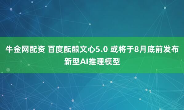 牛金网配资 百度酝酿文心5.0 或将于8月底前发布新型AI推理模型