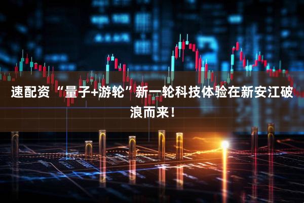 速配资 “量子+游轮”新一轮科技体验在新安江破浪而来！