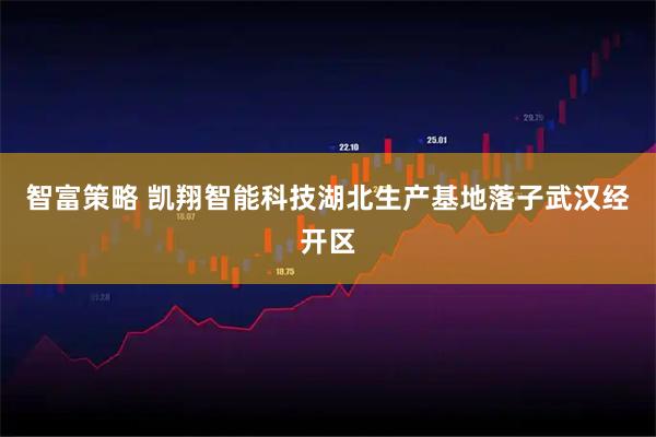 智富策略 凯翔智能科技湖北生产基地落子武汉经开区