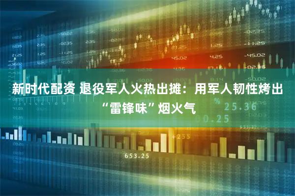 新时代配资 退役军人火热出摊：用军人韧性烤出“雷锋味”烟火气