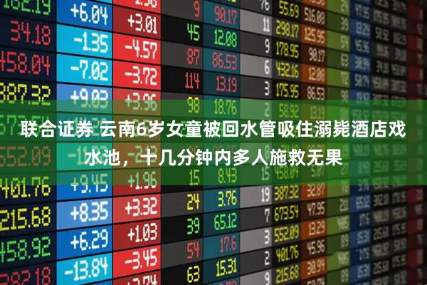 联合证券 云南6岁女童被回水管吸住溺毙酒店戏水池，十几分钟内多人施救无果