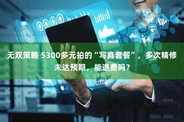 无双策略 5300多元拍的“写真套餐”，多次精修未达预期，能退费吗？