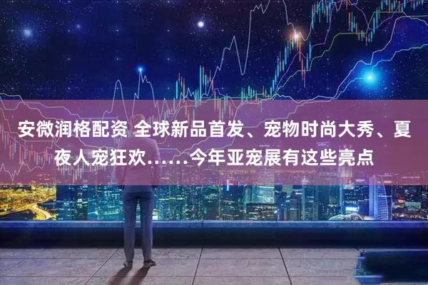 安微润格配资 全球新品首发、宠物时尚大秀、夏夜人宠狂欢……今年亚宠展有这些亮点