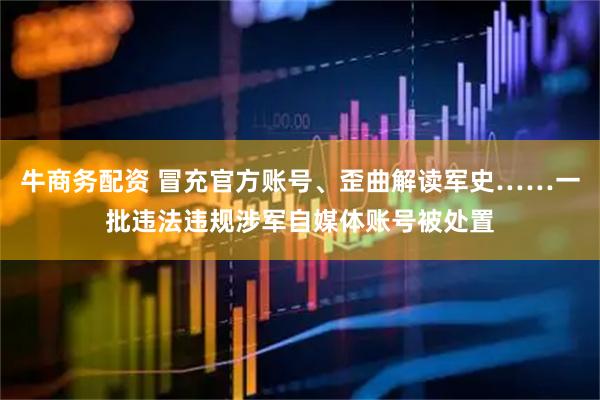 牛商务配资 冒充官方账号、歪曲解读军史……一批违法违规涉军自媒体账号被处置