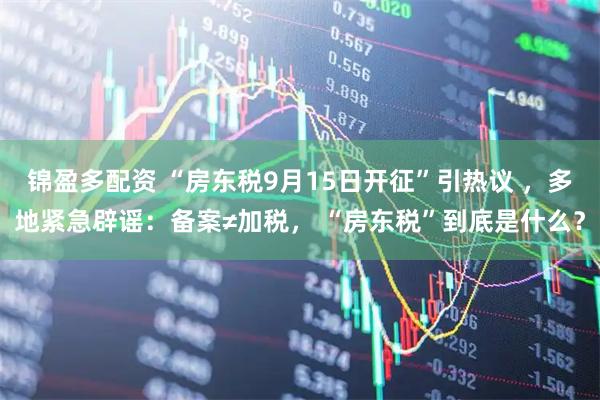 锦盈多配资 “房东税9月15日开征”引热议 ，多地紧急辟谣：备案≠加税， “房东税”到底是什么？
