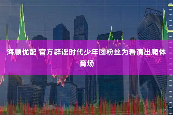 海顺优配 官方辟谣时代少年团粉丝为看演出爬体育场