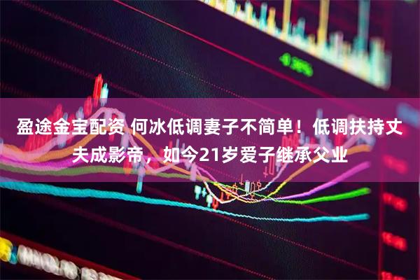 盈途金宝配资 何冰低调妻子不简单！低调扶持丈夫成影帝，如今21岁爱子继承父业