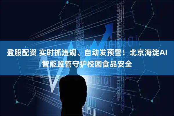 盈股配资 实时抓违规、自动发预警！北京海淀AI智能监管守护校园食品安全