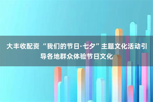 大丰收配资 “我们的节日·七夕”主题文化活动引导各地群众体验节日文化