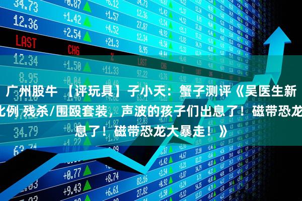 广州股牛 【评玩具】子小天：蟹子测评《吴医生新品！ 极小比例 残杀/围殴套装，声波的孩子们出息了！磁带恐龙大暴走！》