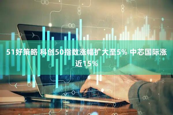 51好策略 科创50指数涨幅扩大至5% 中芯国际涨近15%
