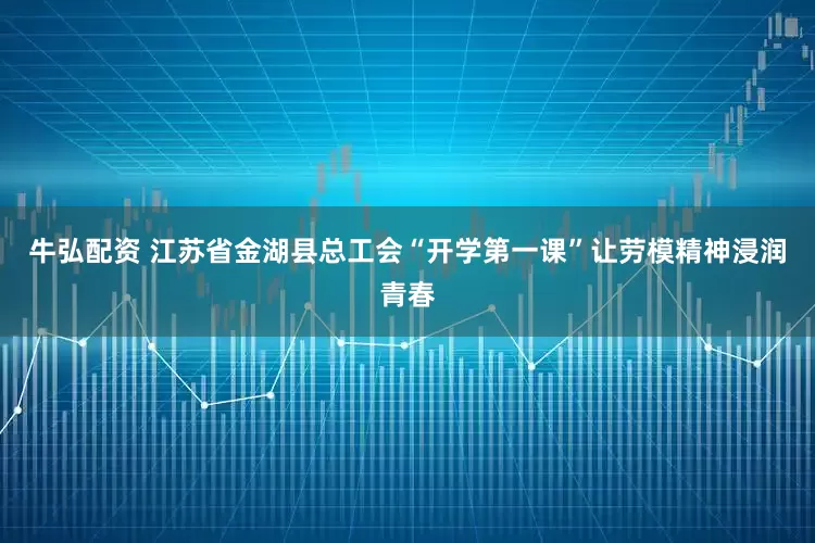 牛弘配资 江苏省金湖县总工会“开学第一课”让劳模精神浸润青春