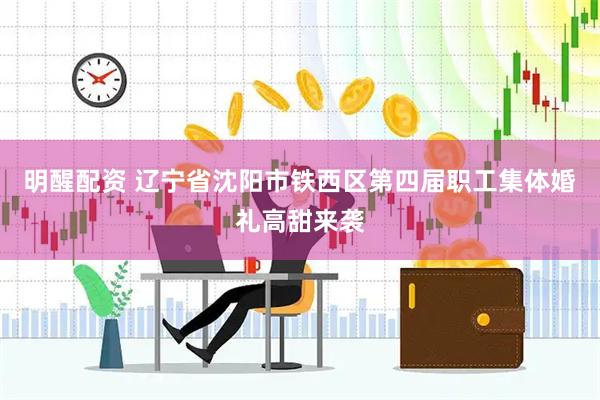 明醒配资 辽宁省沈阳市铁西区第四届职工集体婚礼高甜来袭