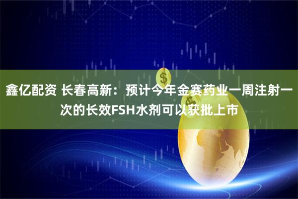鑫亿配资 长春高新：预计今年金赛药业一周注射一次的长效FSH水剂可以获批上市