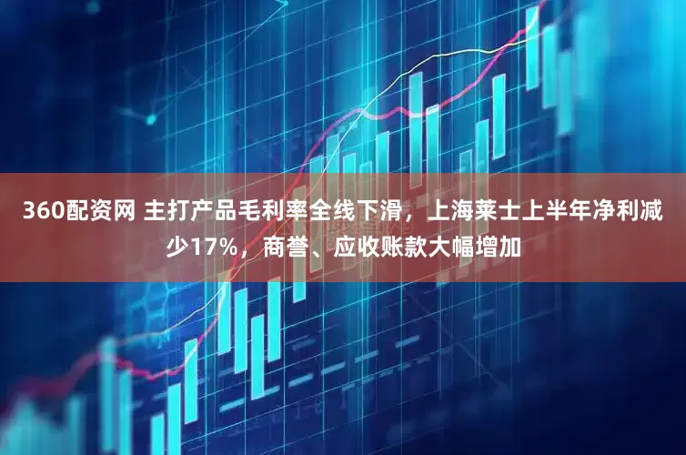 360配资网 主打产品毛利率全线下滑，上海莱士上半年净利减少17%，商誉、应收账款大幅增加