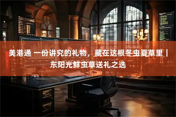 美港通 一份讲究的礼物，藏在这根冬虫夏草里｜东阳光鲜虫草送礼之选