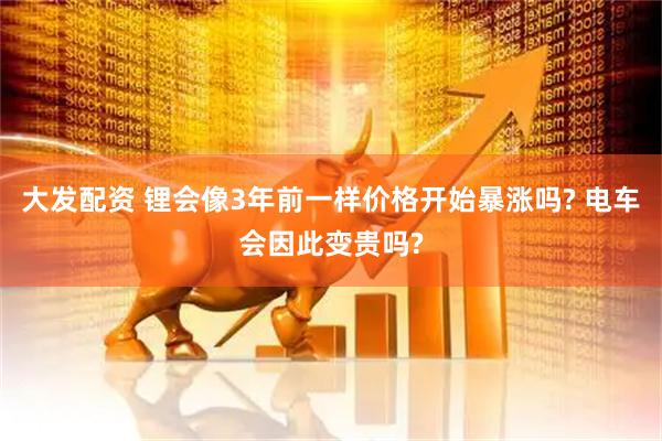 大发配资 锂会像3年前一样价格开始暴涨吗? 电车会因此变贵吗?