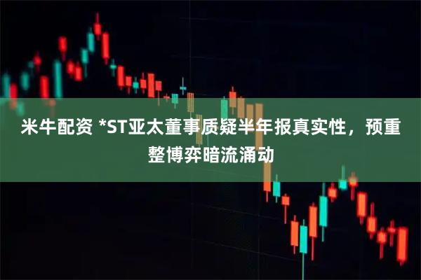 米牛配资 *ST亚太董事质疑半年报真实性，预重整博弈暗流涌动