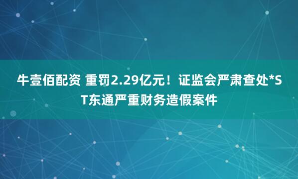 牛壹佰配资 重罚2.29亿元！证监会严肃查处*ST东通严重财务造假案件