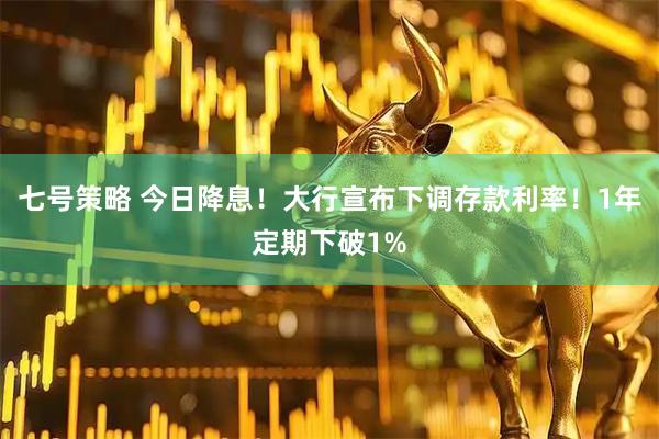 七号策略 今日降息！大行宣布下调存款利率！1年定期下破1%