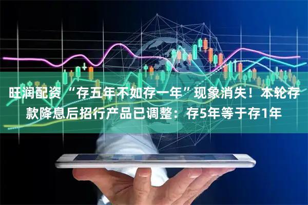 旺润配资 “存五年不如存一年”现象消失！本轮存款降息后招行产品已调整：存5年等于存1年