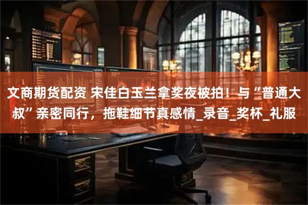 文商期货配资 宋佳白玉兰拿奖夜被拍！与“普通大叔”亲密同行，拖鞋细节真感情_录音_奖杯_礼服