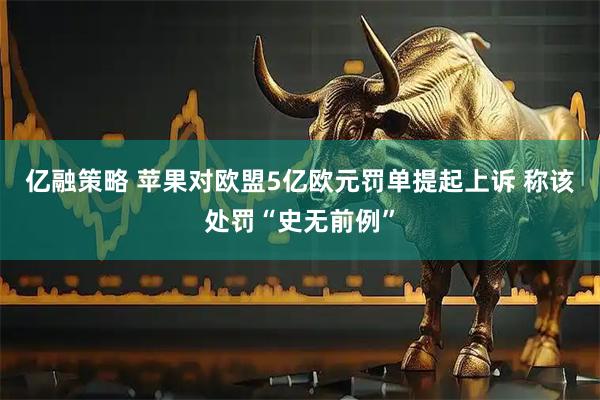 亿融策略 苹果对欧盟5亿欧元罚单提起上诉 称该处罚“史无前例”