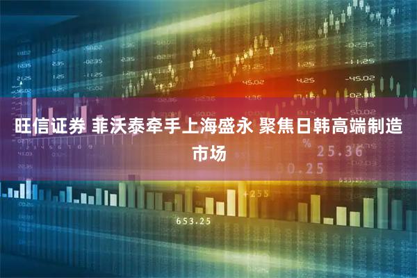 旺信证券 菲沃泰牵手上海盛永 聚焦日韩高端制造市场