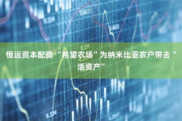 恒运资本配资 “希望农场”为纳米比亚农户带去“活资产”