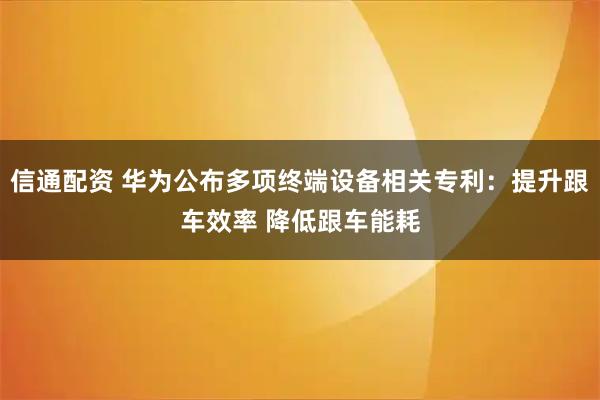 信通配资 华为公布多项终端设备相关专利：提升跟车效率 降低跟车能耗
