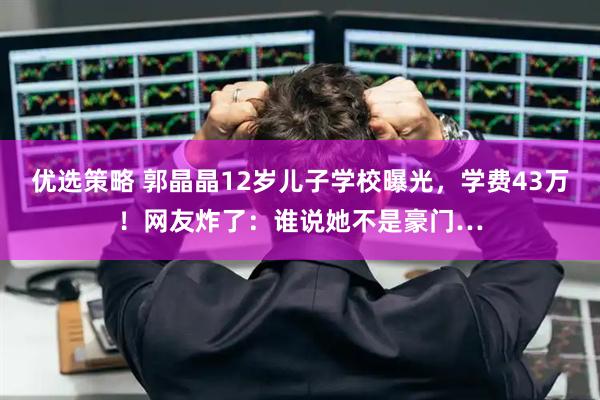 优选策略 郭晶晶12岁儿子学校曝光，学费43万！网友炸了：谁说她不是豪门…