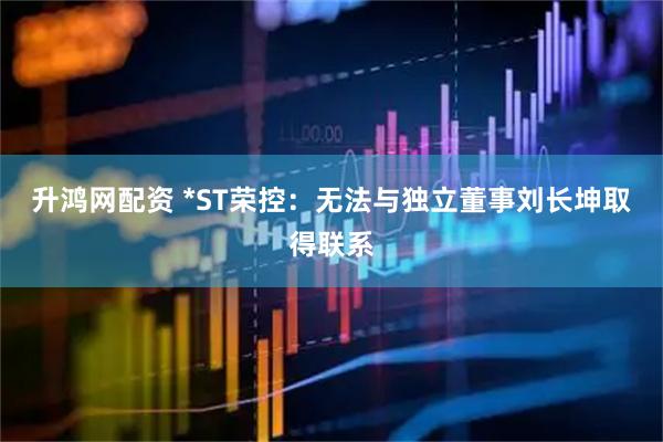 升鸿网配资 *ST荣控：无法与独立董事刘长坤取得联系
