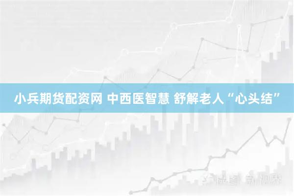 小兵期货配资网 中西医智慧 舒解老人“心头结”